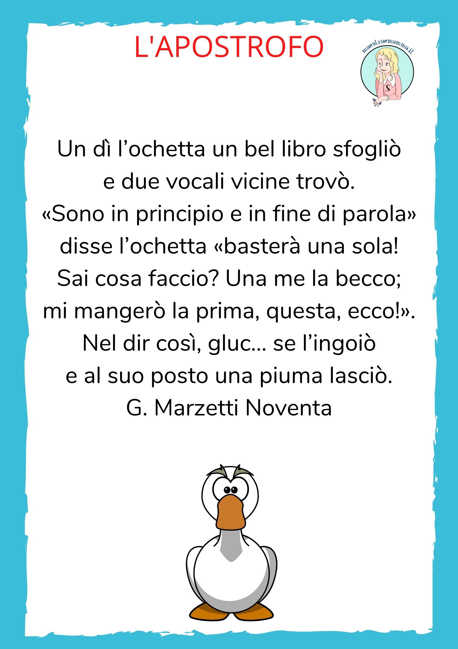 L’apostrofo Un dì l’ochetta un bel libro sfogliò e due vocali vicine trovò. «Sono in principio e in fine di parola» disse l’ochetta «basterà una sola! Sai cosa faccio? Una me la becco; mi mangerò la prima, questa, ecco!». Nel dir così, gluc… se l’ingoiò e